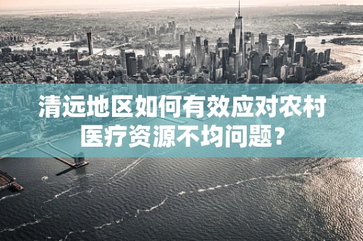 清远地区如何有效应对农村医疗资源不均问题？