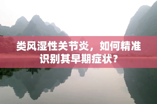 类风湿性关节炎，如何精准识别其早期症状？