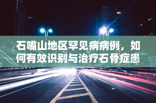 石嘴山地区罕见病病例，如何有效识别与治疗石骨症患者？