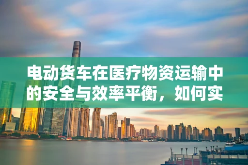 电动货车在医疗物资运输中的安全与效率平衡，如何实现？