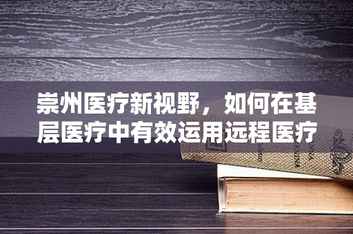 崇州医疗新视野，如何在基层医疗中有效运用远程医疗技术？