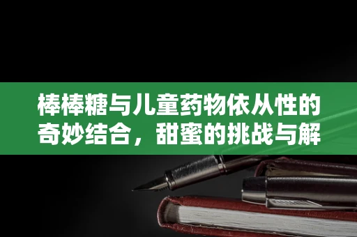 棒棒糖与儿童药物依从性的奇妙结合，甜蜜的挑战与解决方案