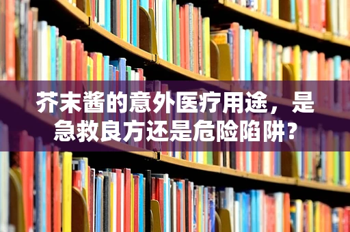 芥末酱的意外医疗用途，是急救良方还是危险陷阱？