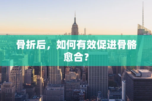 骨折后，如何有效促进骨骼愈合？