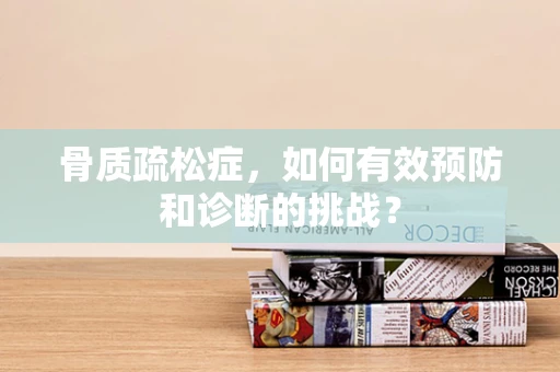 骨质疏松症，如何有效预防和诊断的挑战？