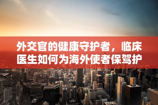 外交官的健康守护者，临床医生如何为海外使者保驾护航？
