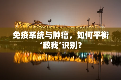 免疫系统与肿瘤，如何平衡‘敌我’识别？