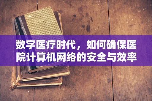 数字医疗时代，如何确保医院计算机网络的安全与效率？
