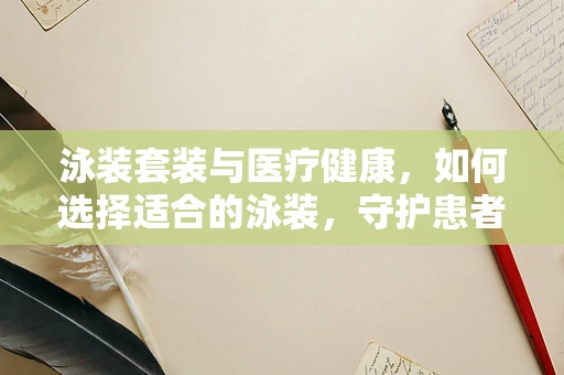 泳装套装与医疗健康，如何选择适合的泳装，守护患者舒适与安全？