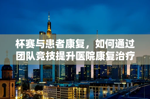 杯赛与患者康复，如何通过团队竞技提升医院康复治疗效果？