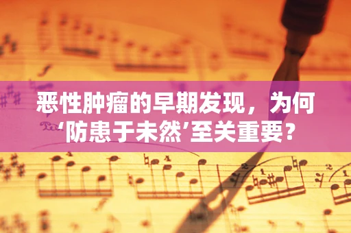 恶性肿瘤的早期发现，为何‘防患于未然’至关重要？
