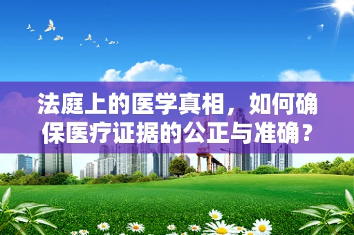 法庭上的医学真相，如何确保医疗证据的公正与准确？