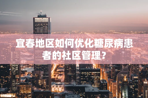 宜春地区如何优化糖尿病患者的社区管理？