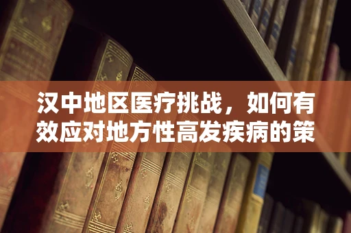 汉中地区医疗挑战，如何有效应对地方性高发疾病的策略探讨