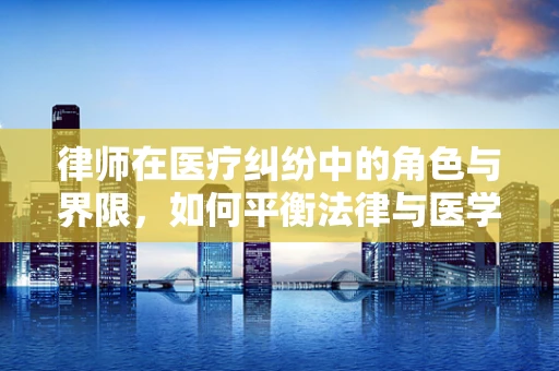 律师在医疗纠纷中的角色与界限，如何平衡法律与医学的桥梁？