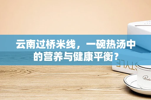 云南过桥米线，一碗热汤中的营养与健康平衡？