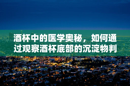 酒杯中的医学奥秘，如何通过观察酒杯底部的沉淀物判断饮酒者的健康状况？