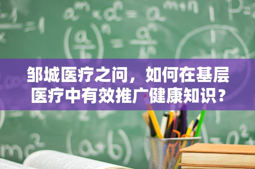 邹城医疗之问，如何在基层医疗中有效推广健康知识？