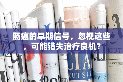 肠癌的早期信号，忽视这些，可能错失治疗良机？