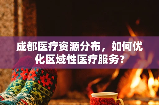 成都医疗资源分布，如何优化区域性医疗服务？
