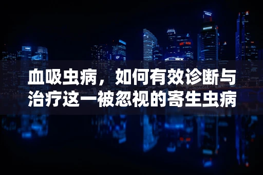血吸虫病，如何有效诊断与治疗这一被忽视的寄生虫病？