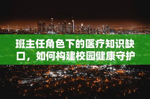 班主任角色下的医疗知识缺口，如何构建校园健康守护网？