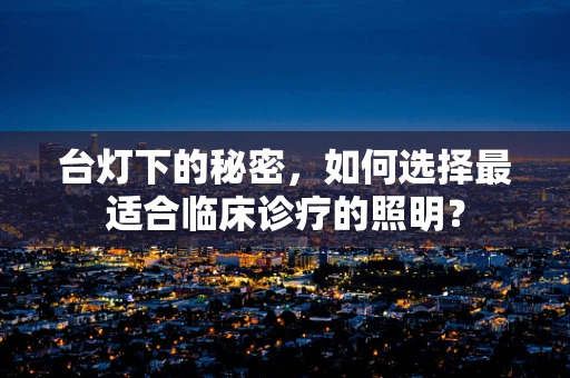 台灯下的秘密，如何选择最适合临床诊疗的照明？