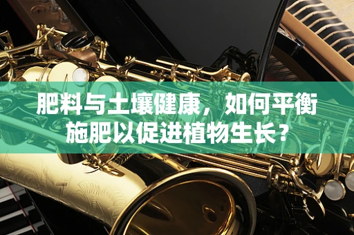肥料与土壤健康，如何平衡施肥以促进植物生长？