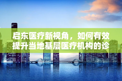 启东医疗新视角，如何有效提升当地基层医疗机构的诊疗能力？