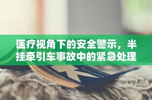 医疗视角下的安全警示，半挂牵引车事故中的紧急处理与健康风险