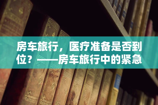 房车旅行，医疗准备是否到位？——房车旅行中的紧急医疗装备与知识