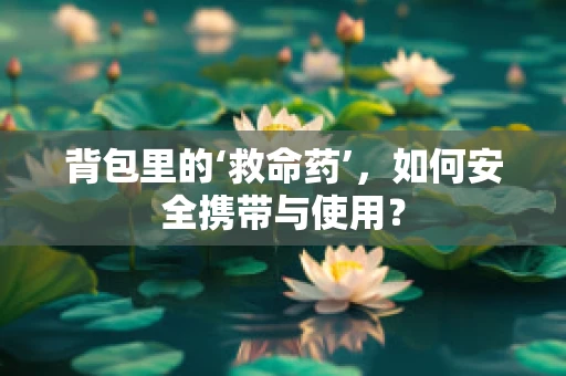 背包里的‘救命药’，如何安全携带与使用？