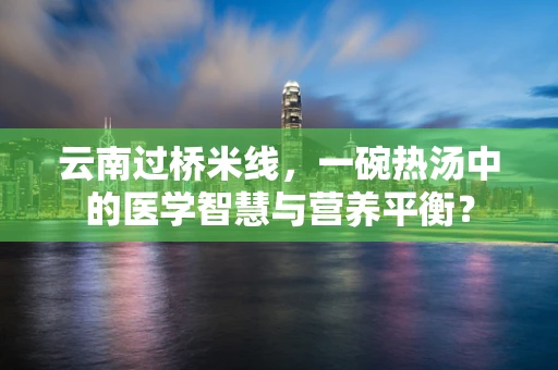 云南过桥米线，一碗热汤中的医学智慧与营养平衡？