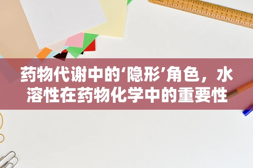 药物代谢中的‘隐形’角色，水溶性在药物化学中的重要性？