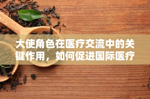 大使角色在医疗交流中的关键作用，如何促进国际医疗合作？