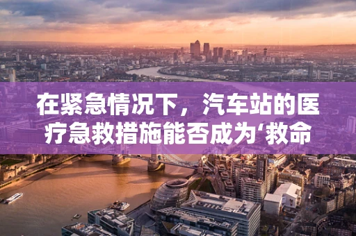 在紧急情况下，汽车站的医疗急救措施能否成为‘救命站’？