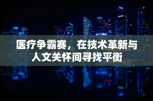 医疗争霸赛，在技术革新与人文关怀间寻找平衡