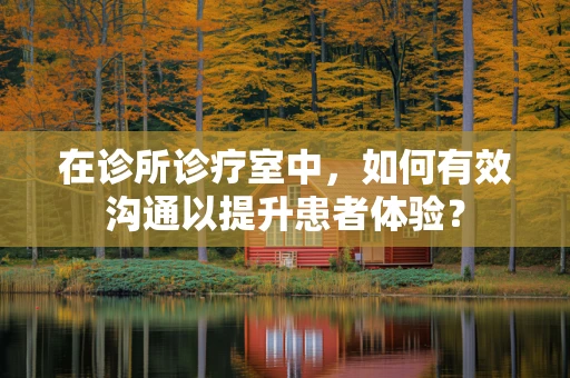 在诊所诊疗室中，如何有效沟通以提升患者体验？
