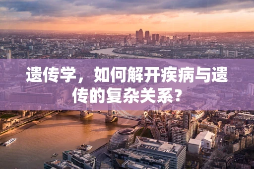 遗传学，如何解开疾病与遗传的复杂关系？