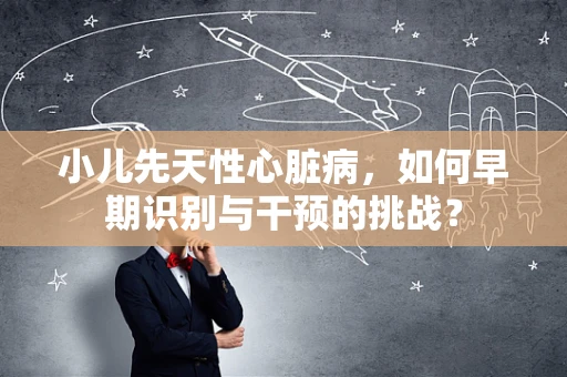 小儿先天性心脏病，如何早期识别与干预的挑战？