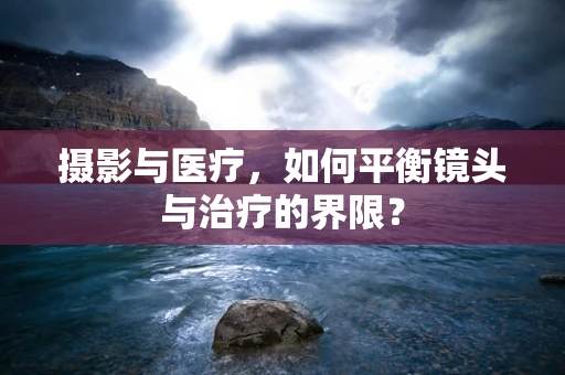 摄影与医疗，如何平衡镜头与治疗的界限？