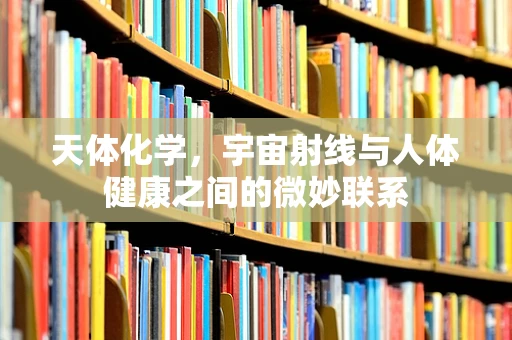 天体化学，宇宙射线与人体健康之间的微妙联系