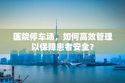 医院停车场，如何高效管理以保障患者安全？