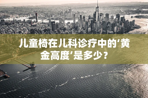 儿童椅在儿科诊疗中的‘黄金高度’是多少？