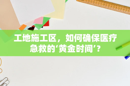 工地施工区，如何确保医疗急救的‘黄金时间’？