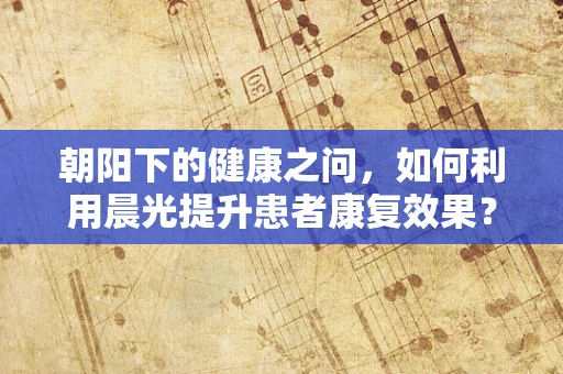 朝阳下的健康之问，如何利用晨光提升患者康复效果？