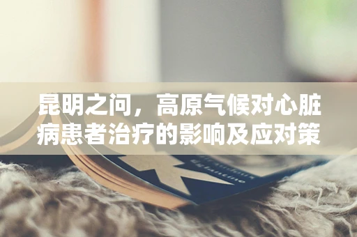 昆明之问，高原气候对心脏病患者治疗的影响及应对策略
