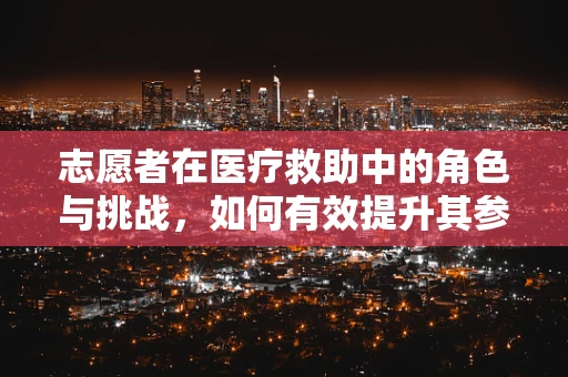 志愿者在医疗救助中的角色与挑战，如何有效提升其参与度与专业度？