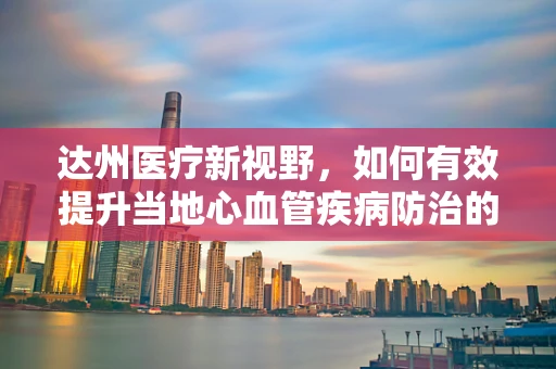 达州医疗新视野，如何有效提升当地心血管疾病防治的达人策略？