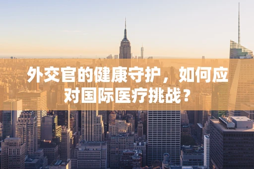 外交官的健康守护，如何应对国际医疗挑战？